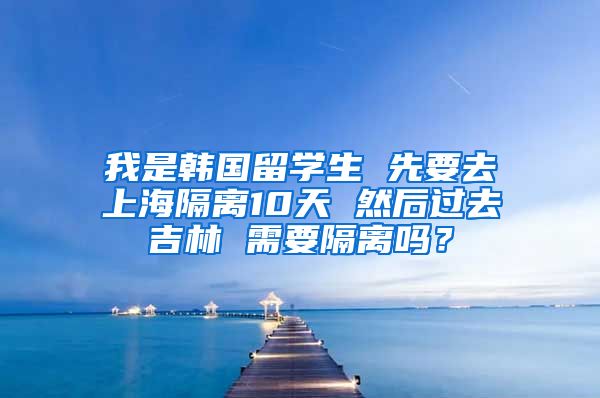 我是韩国留学生 先要去上海隔离10天 然后过去吉林 需要隔离吗？