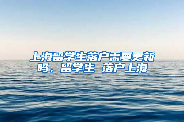 上海留学生落户需要更新吗，留学生 落户上海