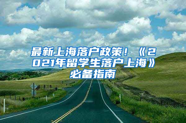 最新上海落户政策！《2021年留学生落户上海》必备指南