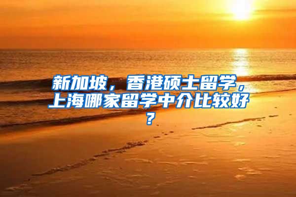 新加坡，香港硕士留学，上海哪家留学中介比较好？