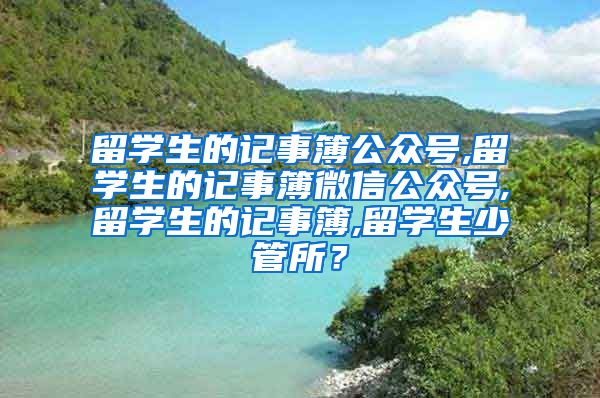 留学生的记事簿公众号,留学生的记事簿微信公众号,留学生的记事簿,留学生少管所？