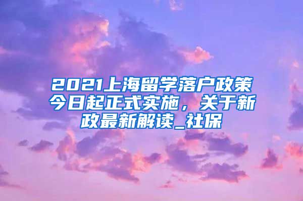 2021上海留学落户政策今日起正式实施，关于新政最新解读_社保