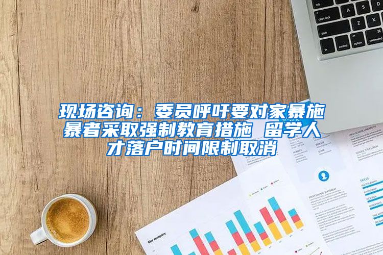 现场咨询：委员呼吁要对家暴施暴者采取强制教育措施 留学人才落户时间限制取消