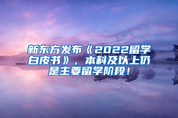 新东方发布《2022留学白皮书》，本科及以上仍是主要留学阶段！