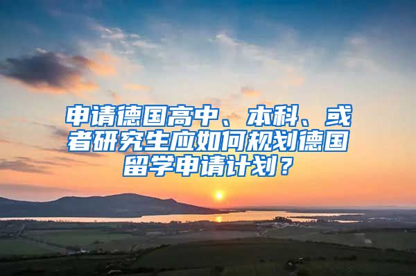 申请德国高中、本科、或者研究生应如何规划德国留学申请计划？