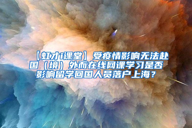 【虹才i课堂】受疫情影响无法赴国（境）外而在线网课学习是否影响留学回国人员落户上海？