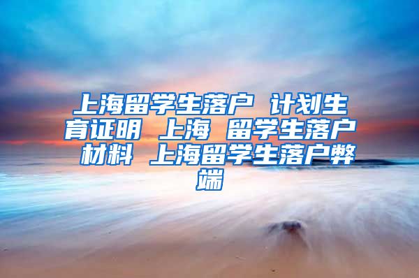 上海留学生落户 计划生育证明 上海 留学生落户 材料 上海留学生落户弊端