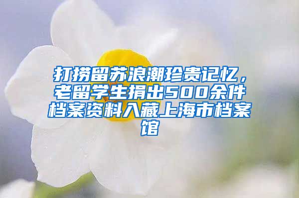 打捞留苏浪潮珍贵记忆，老留学生捐出500余件档案资料入藏上海市档案馆