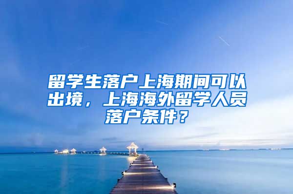 留学生落户上海期间可以出境，上海海外留学人员落户条件？