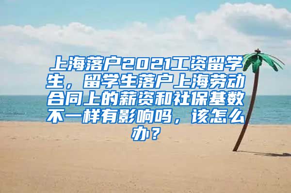 上海落户2021工资留学生，留学生落户上海劳动合同上的薪资和社保基数不一样有影响吗，该怎么办？