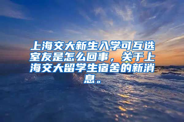 上海交大新生入学可互选室友是怎么回事，关于上海交大留学生宿舍的新消息。