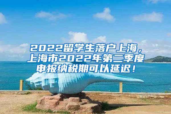 2022留学生落户上海，上海市2022年第二季度申报纳税期可以延迟！