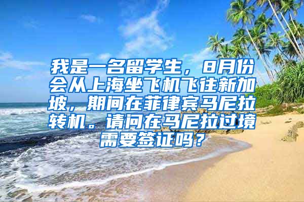 我是一名留学生，8月份会从上海坐飞机飞往新加坡，期间在菲律宾马尼拉转机。请问在马尼拉过境需要签证吗？