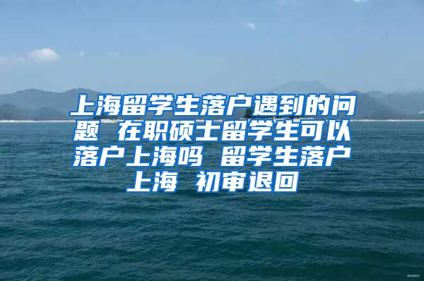 上海留学生落户遇到的问题 在职硕士留学生可以落户上海吗 留学生落户上海 初审退回