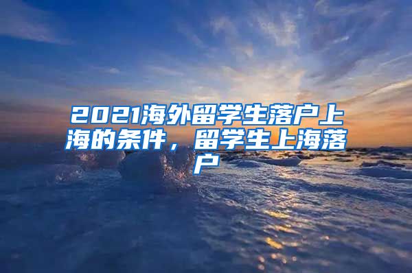 2021海外留学生落户上海的条件，留学生上海落户