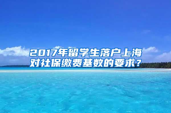 2017年留学生落户上海对社保缴费基数的要求？