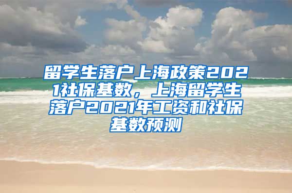 留学生落户上海政策2021社保基数，上海留学生落户2021年工资和社保基数预测