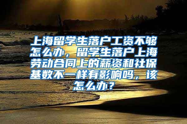 上海留学生落户工资不够怎么办，留学生落户上海劳动合同上的薪资和社保基数不一样有影响吗，该怎么办？