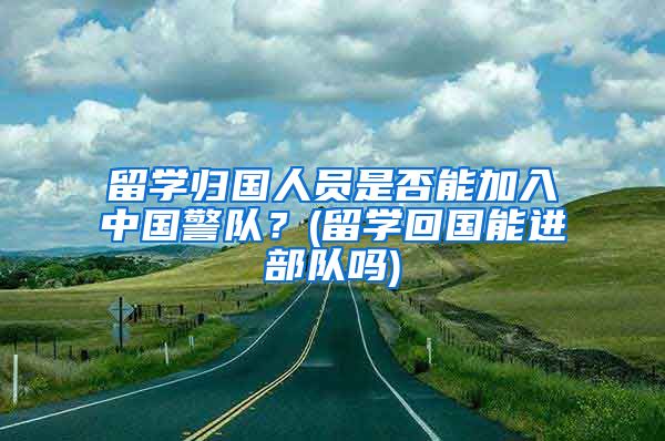 留学归国人员是否能加入中国警队？(留学回国能进部队吗)