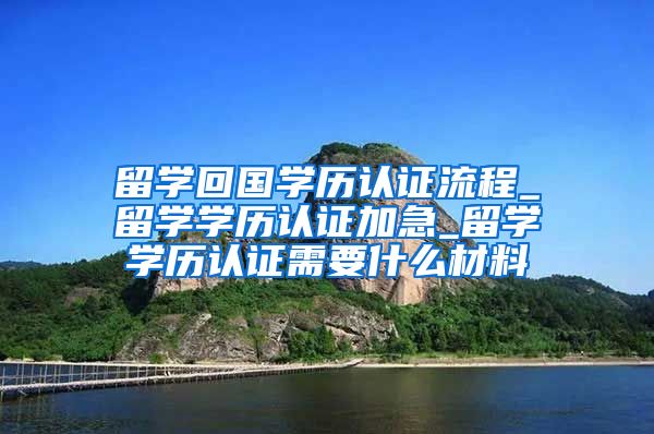 留学回国学历认证流程_留学学历认证加急_留学学历认证需要什么材料