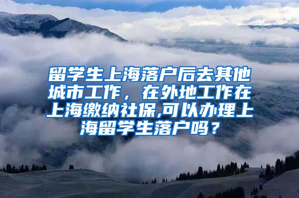 留学生上海落户后去其他城市工作，在外地工作在上海缴纳社保,可以办理上海留学生落户吗？