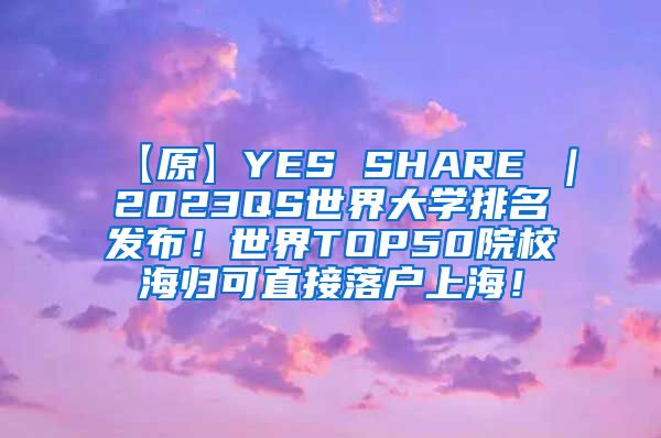 【原】YES SHARE ｜2023QS世界大学排名发布！世界TOP50院校海归可直接落户上海！