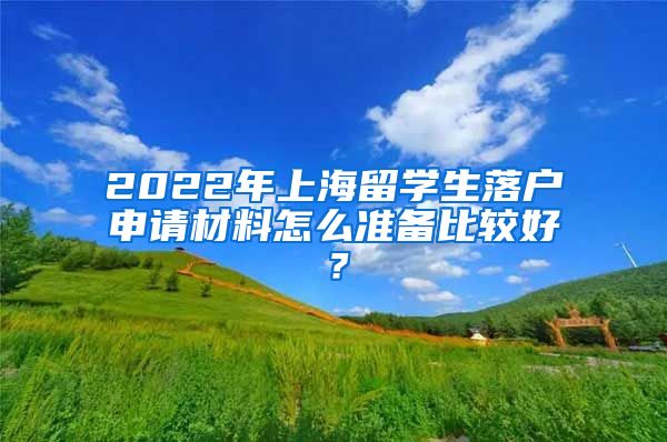 2022年上海留学生落户申请材料怎么准备比较好？