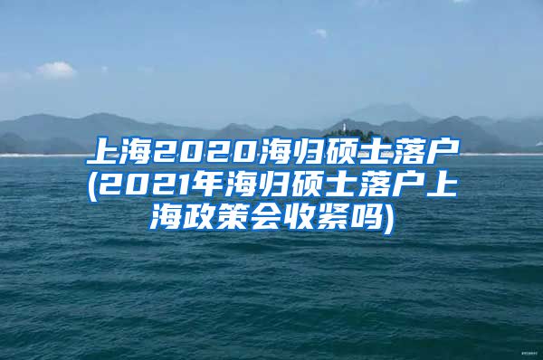 上海2020海归硕士落户(2021年海归硕士落户上海政策会收紧吗)