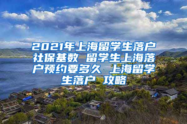 2021年上海留学生落户社保基数 留学生上海落户预约要多久 上海留学生落户 攻略