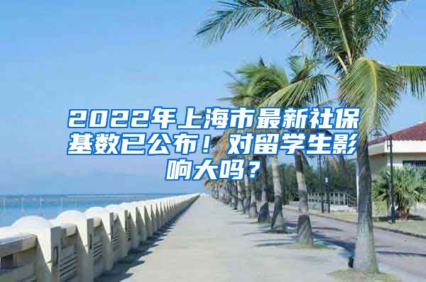 2022年上海市最新社保基数已公布！对留学生影响大吗？