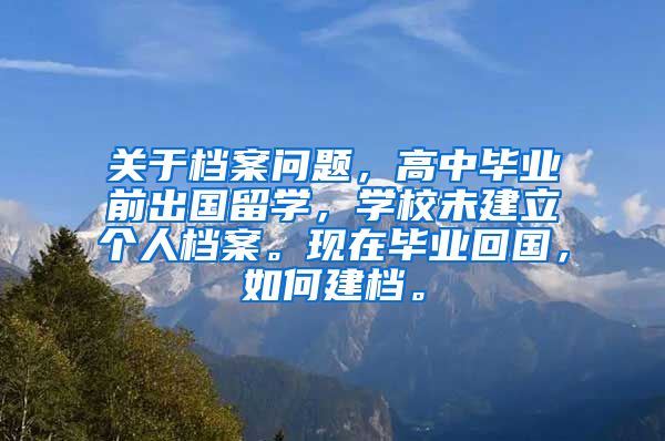 关于档案问题，高中毕业前出国留学，学校未建立个人档案。现在毕业回国，如何建档。