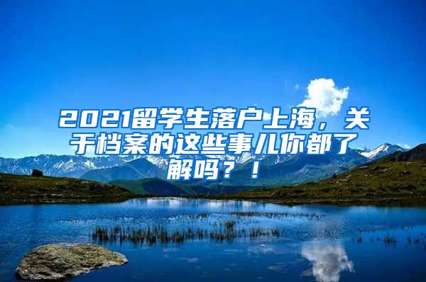 2021留学生落户上海，关于档案的这些事儿你都了解吗？！