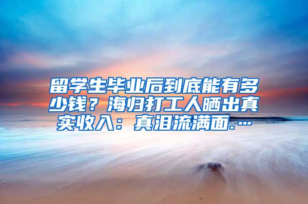 留学生毕业后到底能有多少钱？海归打工人晒出真实收入：真泪流满面.…