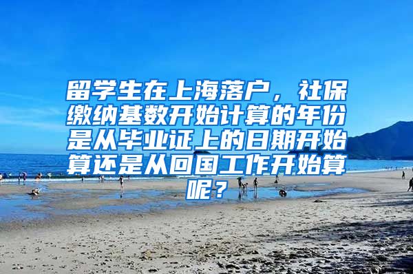 留学生在上海落户，社保缴纳基数开始计算的年份是从毕业证上的日期开始算还是从回国工作开始算呢？