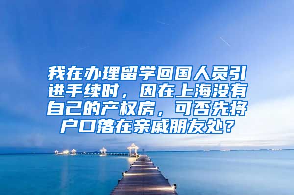 我在办理留学回国人员引进手续时，因在上海没有自己的产权房，可否先将户口落在亲戚朋友处？