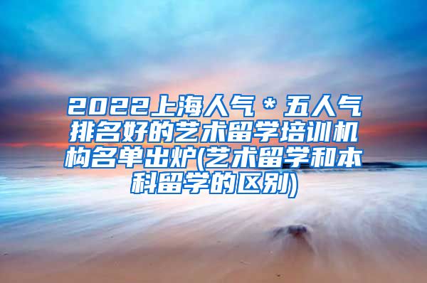 2022上海人气＊五人气排名好的艺术留学培训机构名单出炉(艺术留学和本科留学的区别)