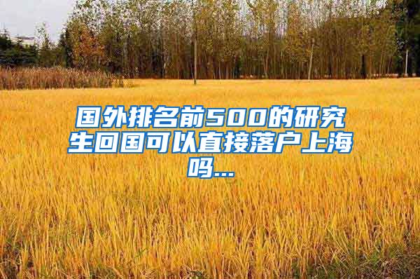 国外排名前500的研究生回国可以直接落户上海吗...