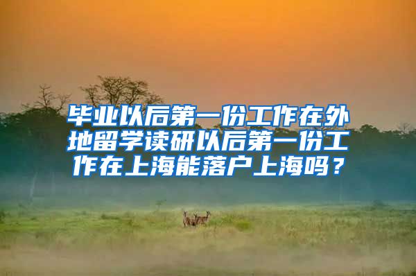 毕业以后第一份工作在外地留学读研以后第一份工作在上海能落户上海吗？