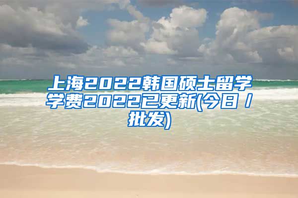 上海2022韩国硕士留学学费2022已更新(今日／批发)