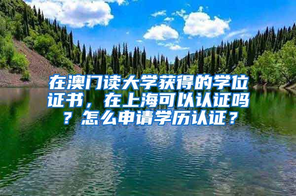 在澳门读大学获得的学位证书，在上海可以认证吗？怎么申请学历认证？