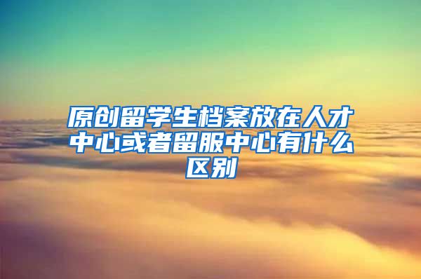 原创留学生档案放在人才中心或者留服中心有什么区别