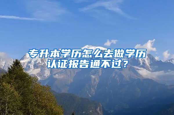 专升本学历怎么去做学历认证报告通不过？