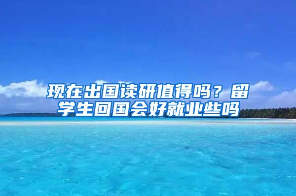 现在出国读研值得吗？留学生回国会好就业些吗