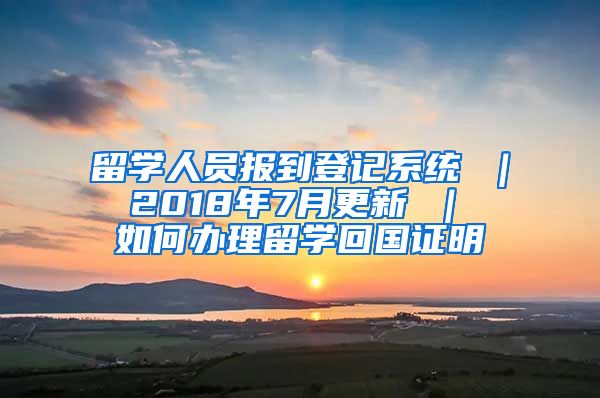 留学人员报到登记系统 ｜ 2018年7月更新 ｜ 如何办理留学回国证明