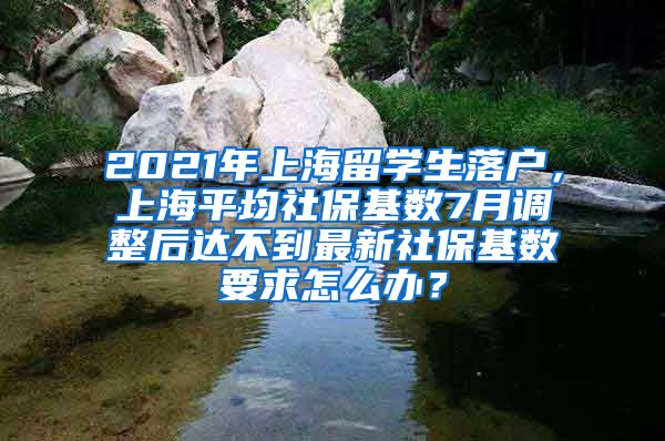 2021年上海留学生落户，上海平均社保基数7月调整后达不到最新社保基数要求怎么办？