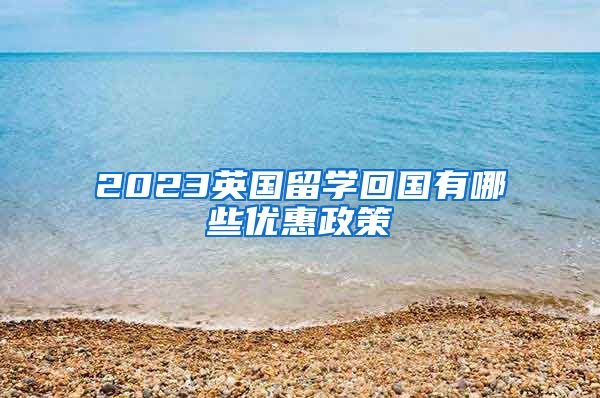 2023英国留学回国有哪些优惠政策