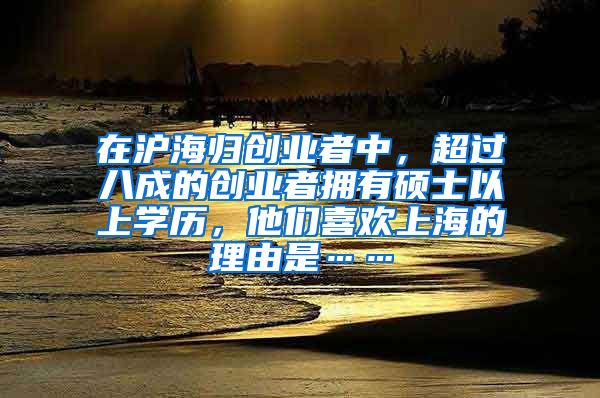 在沪海归创业者中，超过八成的创业者拥有硕士以上学历，他们喜欢上海的理由是……