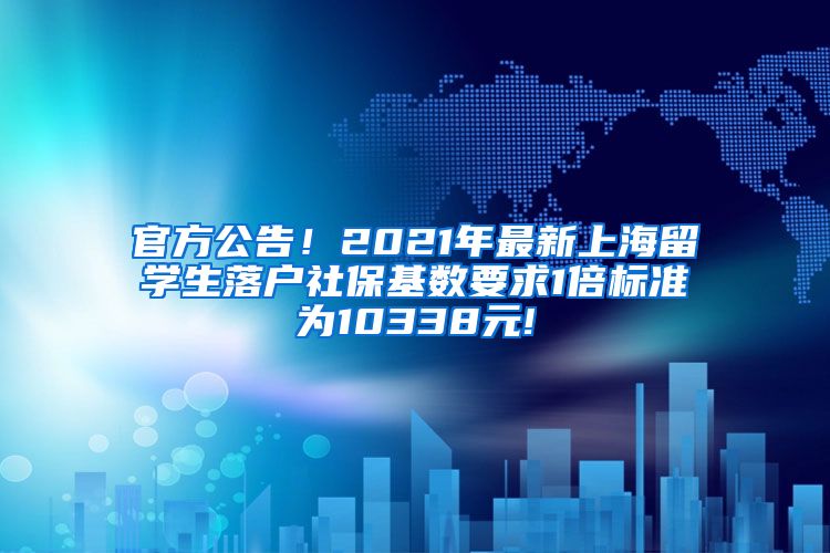 官方公告！2021年最新上海留学生落户社保基数要求1倍标准为10338元!