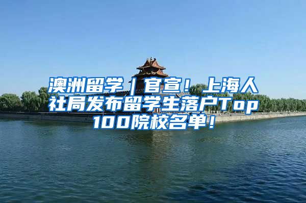 澳洲留学｜官宣！上海人社局发布留学生落户Top100院校名单！