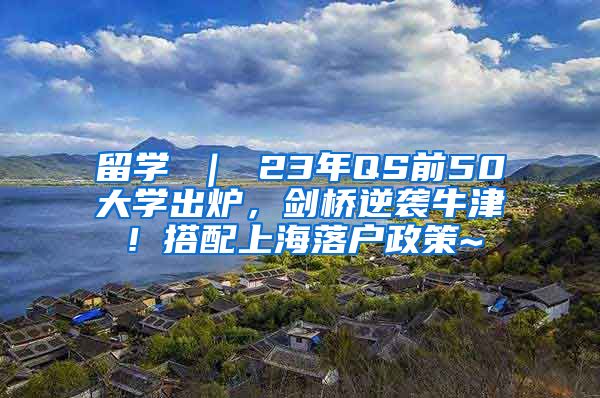 留学 ｜ 23年QS前50大学出炉，剑桥逆袭牛津！搭配上海落户政策~